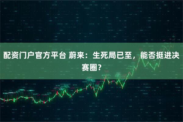 配资门户官方平台 蔚来：生死局已至，能否挺进决赛圈？