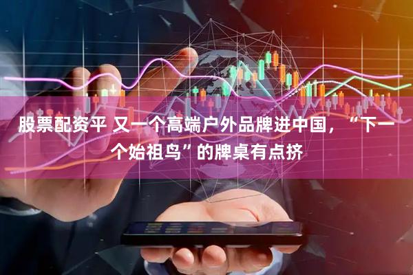 股票配资平 又一个高端户外品牌进中国，“下一个始祖鸟”的牌桌有点挤