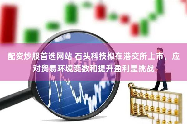 配资炒股首选网站 石头科技拟在港交所上市，应对贸易环境变数和提升盈利是挑战