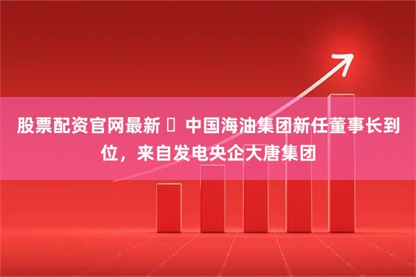 股票配资官网最新 ‌中国海油集团新任董事长到位，来自发电央企大唐集团