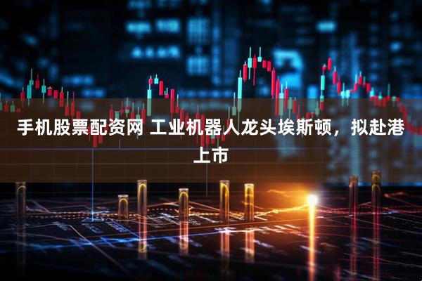 手机股票配资网 工业机器人龙头埃斯顿，拟赴港上市