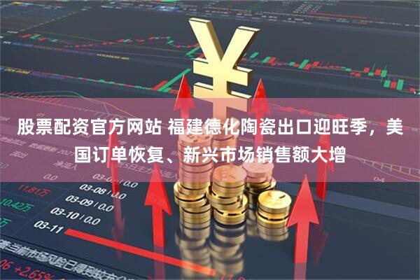 股票配资官方网站 福建德化陶瓷出口迎旺季，美国订单恢复、新兴市场销售额大增