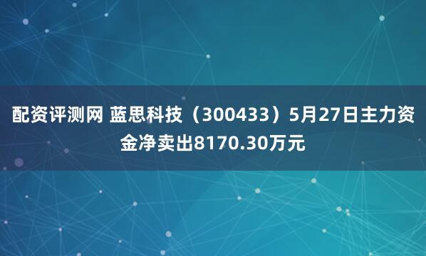 配资评测网 蓝思科技（300433）5月27日主力资金净卖出8170.30万元