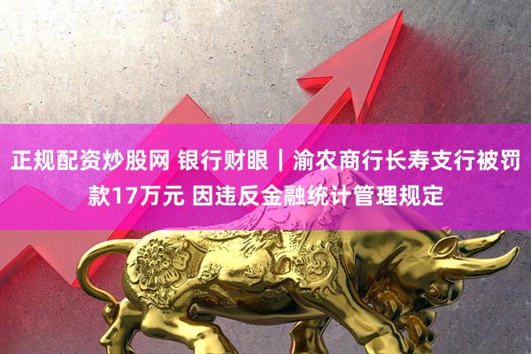正规配资炒股网 银行财眼｜渝农商行长寿支行被罚款17万元 因违反金融统计管理规定