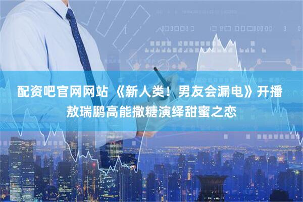 配资吧官网网站 《新人类！男友会漏电》开播 敖瑞鹏高能撒糖演绎甜蜜之恋