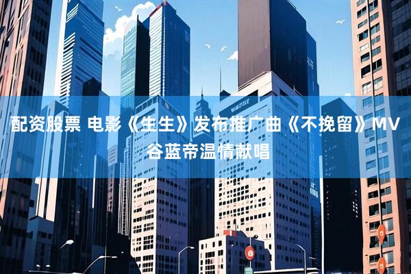 配资股票 电影《生生》发布推广曲《不挽留》MV 谷蓝帝温情献唱
