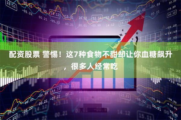 配资股票 警惕！这7种食物不甜却让你血糖飙升，很多人经常吃