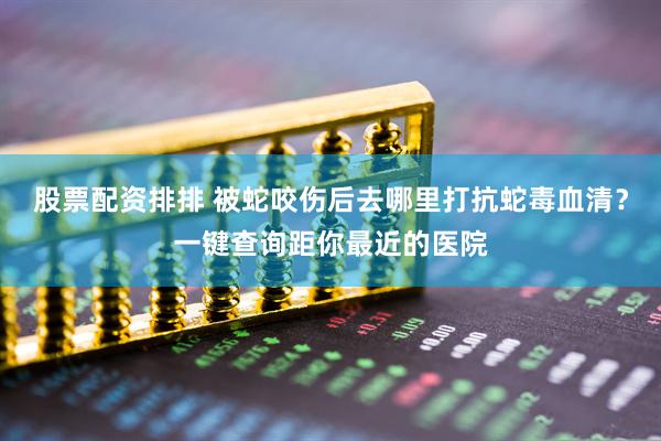 股票配资排排 被蛇咬伤后去哪里打抗蛇毒血清？一键查询距你最近的医院