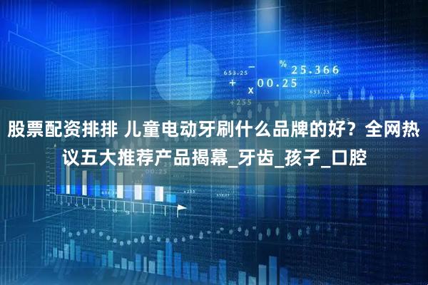 股票配资排排 儿童电动牙刷什么品牌的好？全网热议五大推荐产品揭幕_牙齿_孩子_口腔