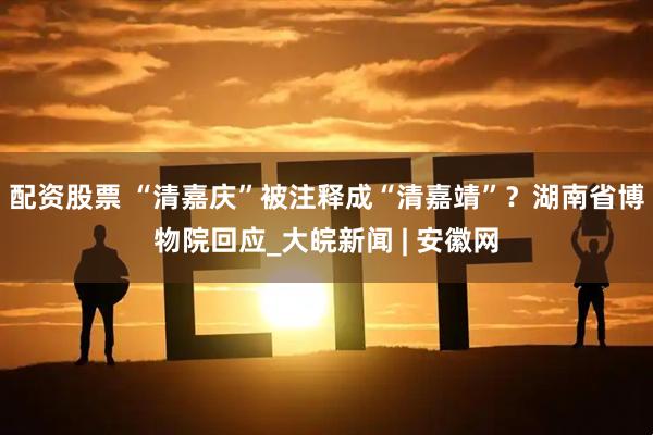 配资股票 “清嘉庆”被注释成“清嘉靖”？湖南省博物院回应_大皖新闻 | 安徽网