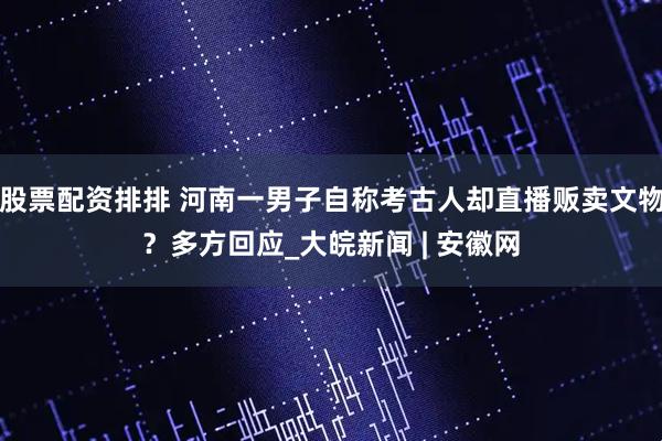 股票配资排排 河南一男子自称考古人却直播贩卖文物？多方回应_大皖新闻 | 安徽网