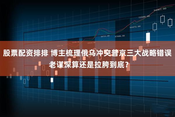 股票配资排排 博主梳理俄乌冲突普京三大战略错误 老谋深算还是拉胯到底？