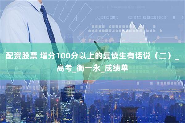 配资股票 增分100分以上的复读生有话说（二）_高考_衡一永_成绩单