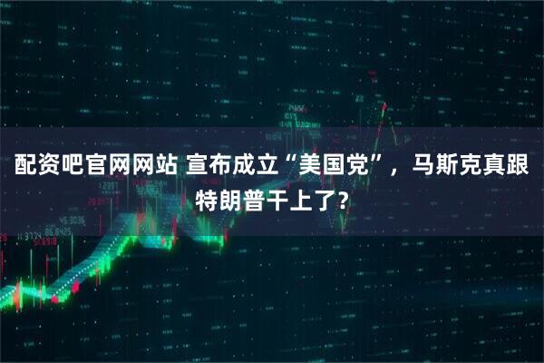 配资吧官网网站 宣布成立“美国党”，马斯克真跟特朗普干上了？