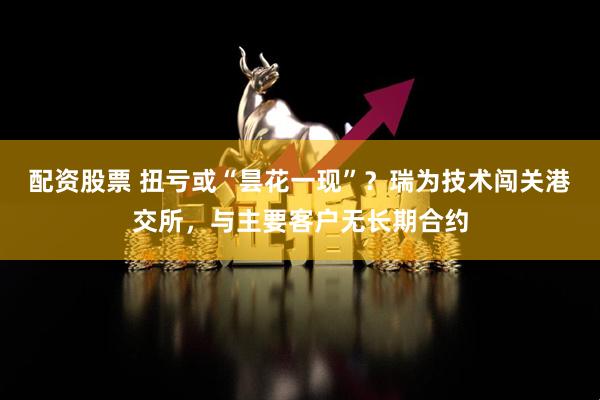 配资股票 扭亏或“昙花一现”？瑞为技术闯关港交所，与主要客户无长期合约