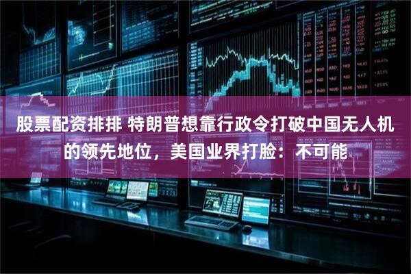 股票配资排排 特朗普想靠行政令打破中国无人机的领先地位，美国业界打脸：不可能