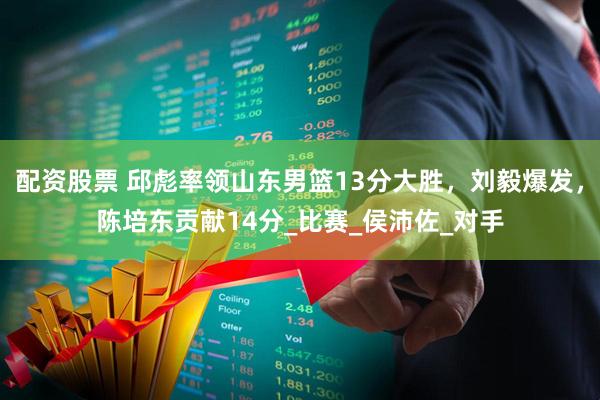 配资股票 邱彪率领山东男篮13分大胜，刘毅爆发，陈培东贡献14分_比赛_侯沛佐_对手