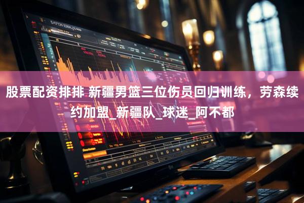 股票配资排排 新疆男篮三位伤员回归训练，劳森续约加盟_新疆队_球迷_阿不都