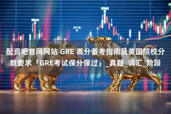 配资吧官网网站 GRE 高分备考指南及美国院校分数要求「GRE考试保分保过」_真题_词汇_阶段