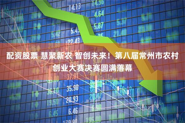 配资股票 慧聚新农 智创未来！第八届常州市农村创业大赛决赛圆满落幕