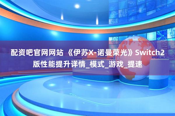 配资吧官网网站 《伊苏X-诺曼荣光》Switch2版性能提升详情_模式_游戏_提速