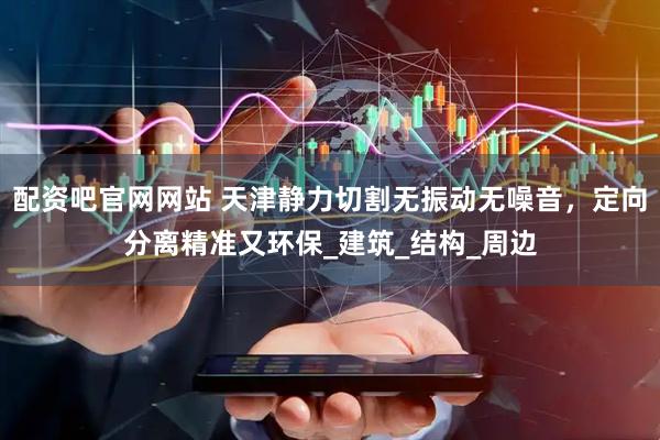 配资吧官网网站 天津静力切割无振动无噪音，定向分离精准又环保_建筑_结构_周边