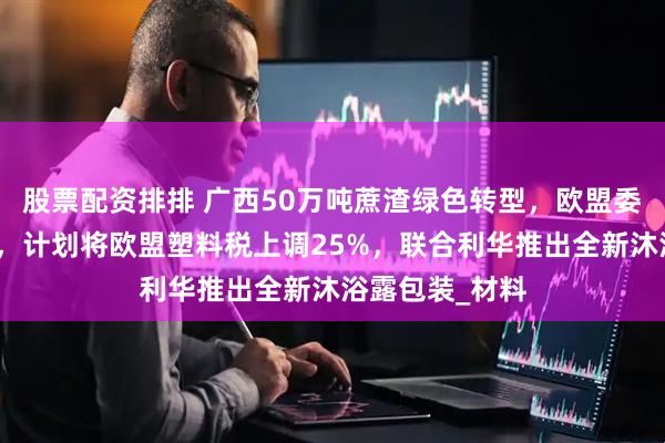 股票配资排排 广西50万吨蔗渣绿色转型，欧盟委员会提出新政，计划将欧盟塑料税上调25%，联合利华推出全新沐浴露包装_材料