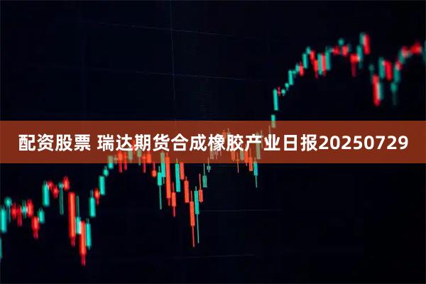 配资股票 瑞达期货合成橡胶产业日报20250729