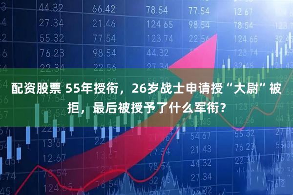 配资股票 55年授衔，26岁战士申请授“大尉”被拒，最后被授予了什么军衔？