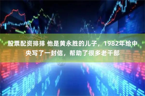 股票配资排排 他是黄永胜的儿子，1982年给中央写了一封信，帮助了很多老干部