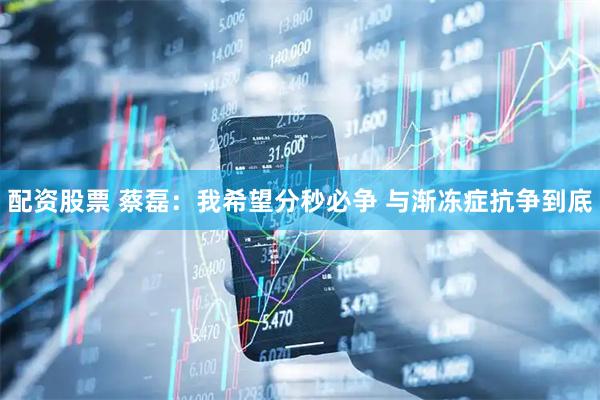 配资股票 蔡磊：我希望分秒必争 与渐冻症抗争到底