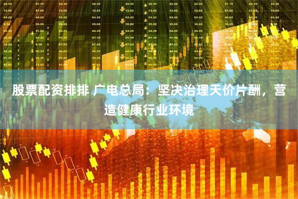 股票配资排排 广电总局：坚决治理天价片酬，营造健康行业环境