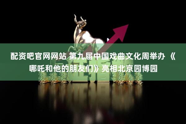 配资吧官网网站 第九届中国戏曲文化周举办 《哪吒和他的朋友们》亮相北京园博园