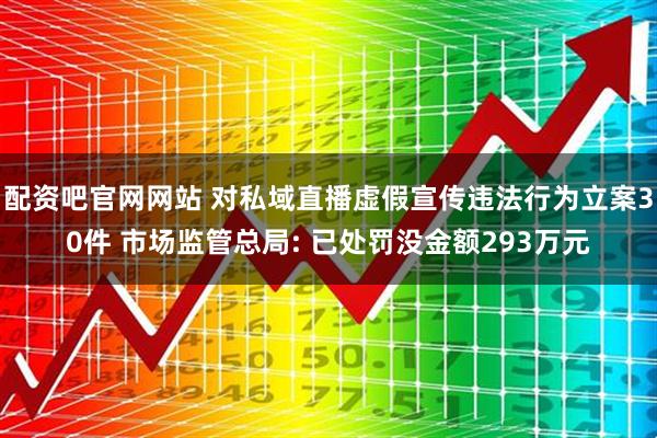 配资吧官网网站 对私域直播虚假宣传违法行为立案30件 市场监管总局: 已处罚没金额293万元