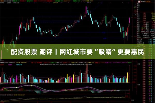 配资股票 潮评丨网红城市要“吸睛”更要惠民