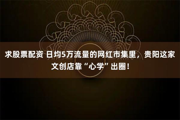 求股票配资 日均5万流量的网红市集里，贵阳这家文创店靠“心学”出圈！