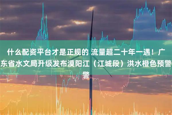 什么配资平台才是正规的 流量超二十年一遇！广东省水文局升级发布漠阳江（江城段）洪水橙色预警