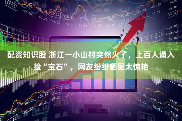 配资知识股 浙江一小山村突然火了，上百人涌入捡“宝石”，网友纷纷晒图太惊艳