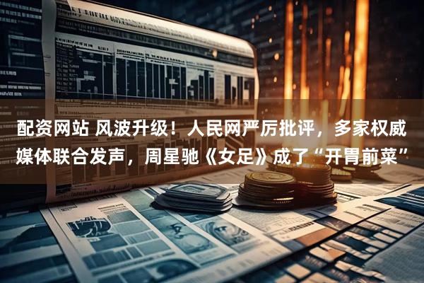 配资网站 风波升级！人民网严厉批评，多家权威媒体联合发声，周星驰《女足》成了“开胃前菜”
