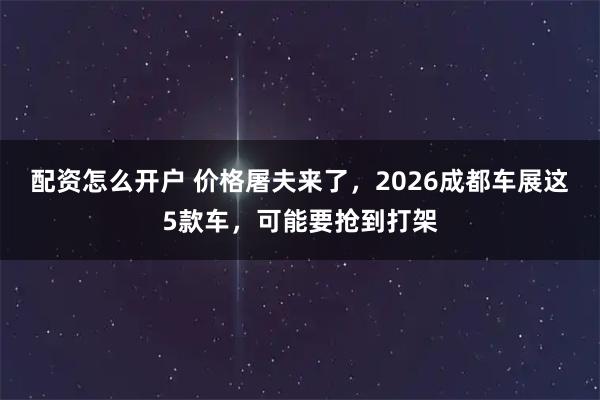 配资怎么开户 价格屠夫来了，2026成都车展这5款车，可能要抢到打架