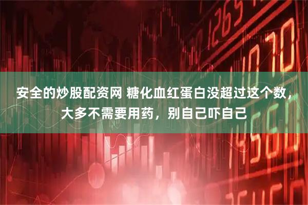 安全的炒股配资网 糖化血红蛋白没超过这个数，大多不需要用药，别自己吓自己