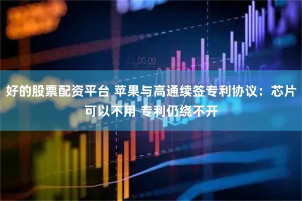 好的股票配资平台 苹果与高通续签专利协议：芯片可以不用 专利仍绕不开