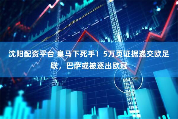 沈阳配资平台 皇马下死手！5万页证据递交欧足联，巴萨或被逐出欧冠