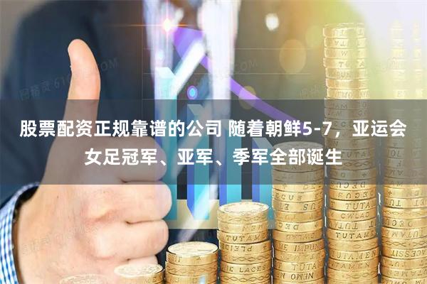 股票配资正规靠谱的公司 随着朝鲜5-7，亚运会女足冠军、亚军、季军全部诞生