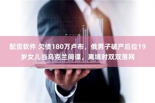 配资软件 欠债180万卢布，俄男子破产后拉19岁女儿当乌克兰间谍，离境时双双落网