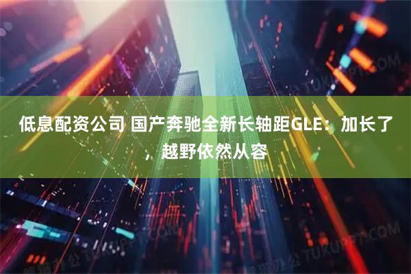 低息配资公司 国产奔驰全新长轴距GLE：加长了，越野依然从容